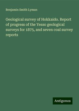 Geological survey of Hokkaido. Report of progress of the Yesso geological surveys for 1875, and seven coal survey reports