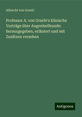 Professor A. von Graefe's klinische Vorträge über Augenheilkunde: herausgegeben, erläutert und mit Zusätzen versehen