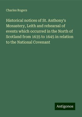 Historical notices of St. Anthony's Monastery, Leith and rehearsal of events which occurred in the North of Scotland from 1635 to 1645 in relation to the National Covenant