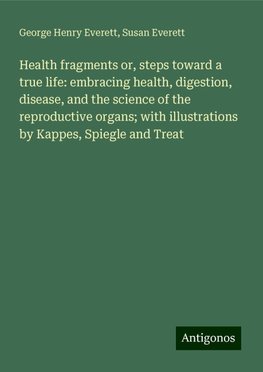 Health fragments or, steps toward a true life: embracing health, digestion, disease, and the science of the reproductive organs; with illustrations by Kappes, Spiegle and Treat