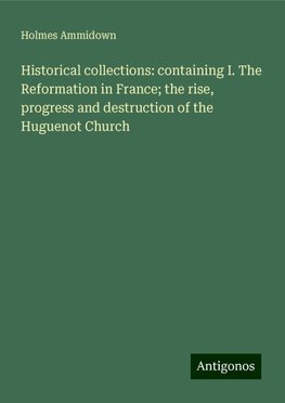 Historical collections: containing I. The Reformation in France; the rise, progress and destruction of the Huguenot Church