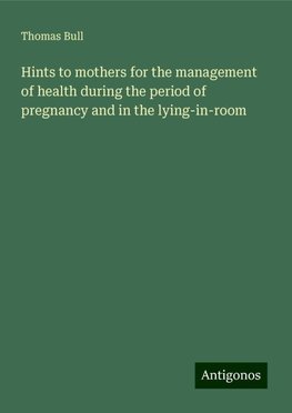 Hints to mothers for the management of health during the period of pregnancy and in the lying-in-room