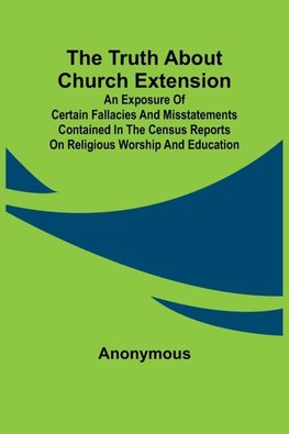 The Truth about Church Extension An exposure of certain fallacies and misstatements contained in the census reports on religious worship and education