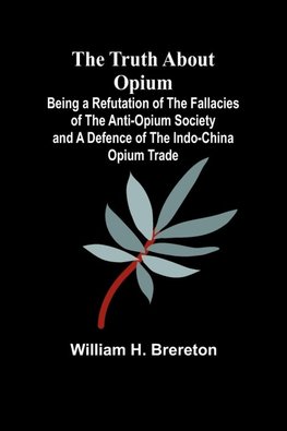 The Truth about Opium Being a Refutation of the Fallacies of the Anti-Opium Society and a Defence of the Indo-China Opium Trade