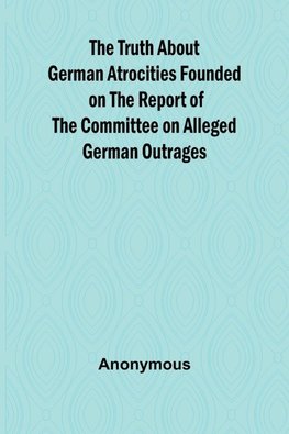 The Truth About German Atrocities Founded on the Report of the Committee on Alleged German Outrages