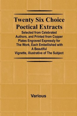 Twenty Six Choice Poetical Extracts Selected from Celebrated Authors, and Printed from Copper Plates Engraved Expressly for the Work, Each Embellished with a Beautiful Vignette, Illustrative of the Subject