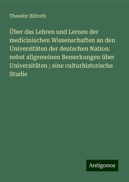 Über das Lehren und Lernen der medicinischen Wissenschaften an den Universitäten der deutschen Nation: nebst allgemeinen Bemerkungen über Universitäten ; eine culturhistorische Studie