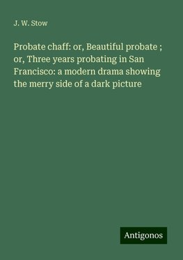 Probate chaff: or, Beautiful probate ; or, Three years probating in San Francisco: a modern drama showing the merry side of a dark picture