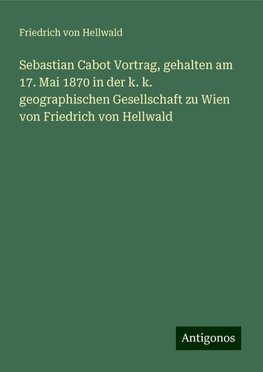 Sebastian Cabot Vortrag, gehalten am 17. Mai 1870 in der k. k. geographischen Gesellschaft zu Wien von Friedrich von Hellwald