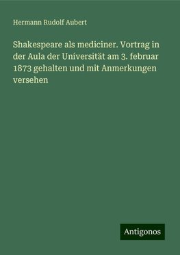 Shakespeare als mediciner. Vortrag in der Aula der Universität am 3. februar 1873 gehalten und mit Anmerkungen versehen