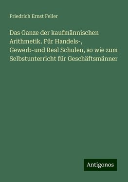 Das Ganze der kaufmännischen Arithmetik. Für Handels-, Gewerb-und Real Schulen, so wie zum Selbstunterricht für Geschäftsmänner