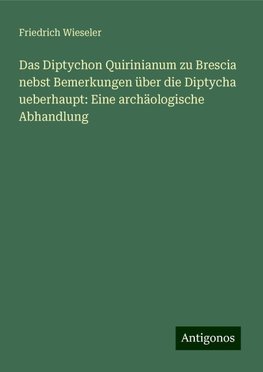 Das Diptychon Quirinianum zu Brescia nebst Bemerkungen über die Diptycha ueberhaupt: Eine archäologische Abhandlung