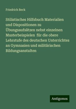 Stilistisches Hilfsbuch Materialien und Dispositionen zu Übungsaufsätzen nebst einzelnen Musterbeispielen  für die obere Lehrstufe des deutschen Unterrichtes an Gymnasien und militärischen Bildungsanstalten