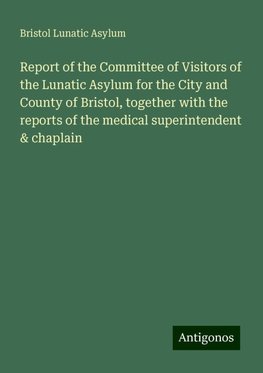 Report of the Committee of Visitors of the Lunatic Asylum for the City and County of Bristol, together with the reports of the medical superintendent & chaplain