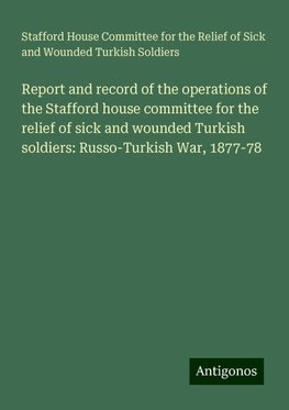 Report and record of the operations of the Stafford house committee for the relief of sick and wounded Turkish soldiers: Russo-Turkish War, 1877-78