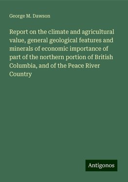 Report on the climate and agricultural value, general geological features and minerals of economic importance of part of the northern portion of British Columbia, and of the Peace River Country