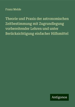 Theorie und Praxis der astronomischen Zeitbestimmung mit Zugrundlegung vorbereitender Lehren und unter Berücksichtigung einfacher Hilfsmittel