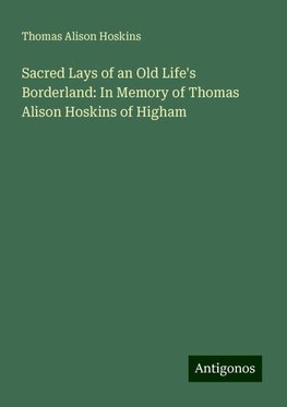 Sacred Lays of an Old Life's Borderland: In Memory of Thomas Alison Hoskins of Higham