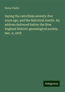 Saying the catechism seventy-five years ago, and the historical results. An address delivered before the New England historic-genealogical society, Dec. 4, 1878