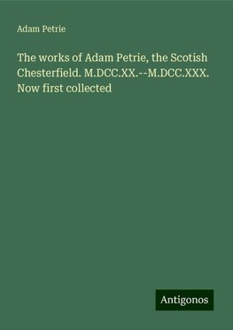 The works of Adam Petrie, the Scotish Chesterfield. M.DCC.XX.--M.DCC.XXX. Now first collected