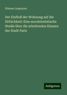 Der Einfluß der Wohnung auf die Sittlichkeit: Eine moralstatistische Studie über die arbeitenden Klassen der Stadt Paris