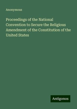 Proceedings of the National Convention to Secure the Religious Amendment of the Constitution of the United States