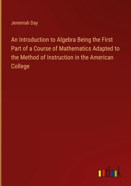 An Introduction to Algebra Being the First Part of a Course of Mathematics Adapted to the Method of Instruction in the American College