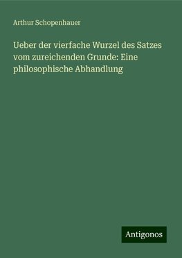 Ueber der vierfache Wurzel des Satzes vom zureichenden Grunde: Eine philosophische Abhandlung