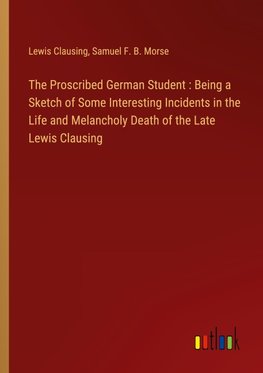 The Proscribed German Student : Being a Sketch of Some Interesting Incidents in the Life and Melancholy Death of the Late Lewis Clausing