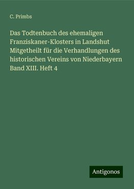 Das Todtenbuch des ehemaligen Franziskaner-Klosters in Landshut Mitgetheilt für die Verhandlungen des historischen Vereins von Niederbayern Band XIII. Heft 4