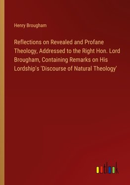 Reflections on Revealed and Profane Theology, Addressed to the Right Hon. Lord Brougham, Containing Remarks on His Lordship's 'Discourse of Natural Theology'