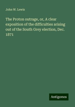 The Proton outrage, or, A clear exposition of the difficulties arising out of the South Grey election, Dec. 1871