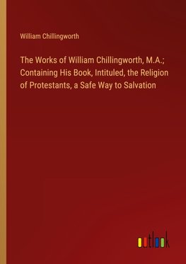 The Works of William Chillingworth, M.A.; Containing His Book, Intituled, the Religion of Protestants, a Safe Way to Salvation