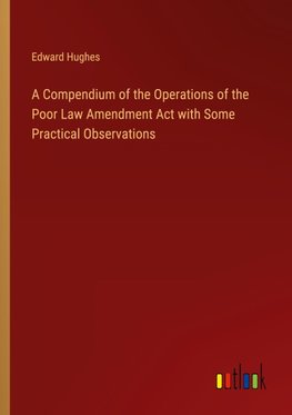 A Compendium of the Operations of the Poor Law Amendment Act with Some Practical Observations