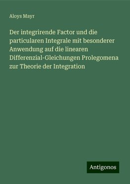 Der integrirende Factor und die particularen Integrale mit besonderer Anwendung auf die linearen Differenzial-Gleichungen Prolegomena zur Theorie der Integration