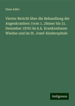 Vierter Bericht über die Behandlung der Augenkranken: (vom 1. Jänner bis 31. Dezember 1876) im k.k. Krankenhause Wieden und im St. Josef-Kinderspitale