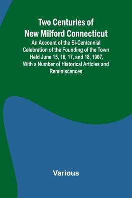 Two Centuries of New Milford Connecticut An Account of the Bi-Centennial Celebration of the Founding of the Town Held June 15, 16, 17, and 18, 1907, With a Number of Historical Articles and Reminiscences