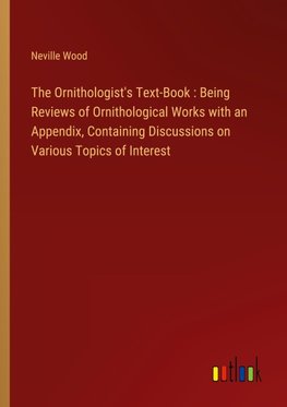 The Ornithologist's Text-Book : Being Reviews of Ornithological Works with an Appendix, Containing Discussions on Various Topics of Interest