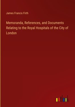 Memoranda, References, and Documents Relating to the Royal Hospitals of the City of London