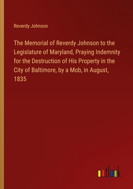 The Memorial of Reverdy Johnson to the Legislature of Maryland, Praying Indemnity for the Destruction of His Property in the City of Baltimore, by a Mob, in August, 1835