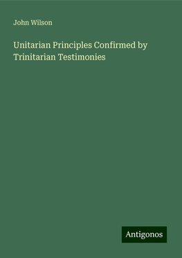 Unitarian Principles Confirmed by Trinitarian Testimonies