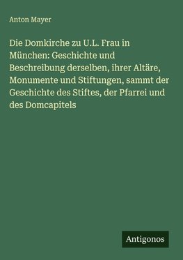 Die Domkirche zu U.L. Frau in München: Geschichte und Beschreibung derselben, ihrer Altäre, Monumente und Stiftungen, sammt der Geschichte des Stiftes, der Pfarrei und des Domcapitels