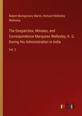 The Despatches, Minutes, and Correspondence Marquess Wellesley, K. G. During His Administration in India