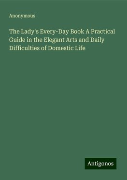 The Lady's Every-Day Book A Practical Guide in the Elegant Arts and Daily Difficulties of Domestic Life