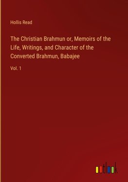 The Christian Brahmun or, Memoirs of the Life, Writings, and Character of the Converted Brahmun, Babajee