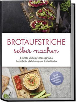 Brotaufstriche selber machen: Schnelle und abwechslungsreiche Rezepte für köstliche eigene Brotaufstriche - inkl. internationalen Klassikern, Fitnessaufstrichen, Kinderaufstrichen & Brotrezepten