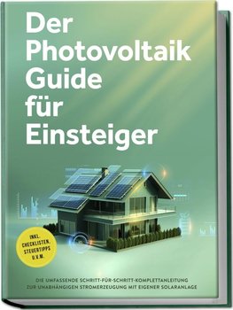 Der Photovoltaik Guide für Einsteiger: Die umfassende Schritt-für-Schritt-Komplettanleitung zur unabhängigen Stromerzeugung mit eigener Solaranlage - inkl. Checklisten, Steuertipps u.v.m.