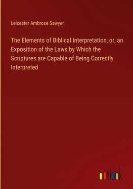 The Elements of Biblical Interpretation, or, an Exposition of the Laws by Which the Scriptures are Capable of Being Correctly Interpreted