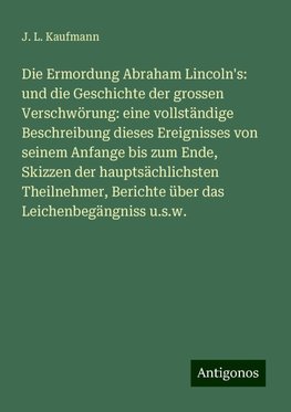 Die Ermordung Abraham Lincoln's: und die Geschichte der grossen Verschwörung: eine vollständige Beschreibung dieses Ereignisses von seinem Anfange bis zum Ende, Skizzen der hauptsächlichsten Theilnehmer, Berichte über das Leichenbegängniss u.s.w.