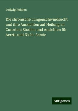 Die chronische Lungenschwindsucht und ihre Aussichten auf Heilung an Curorten; Studien und Ansichten für Aerzte und Nicht-Aerzte